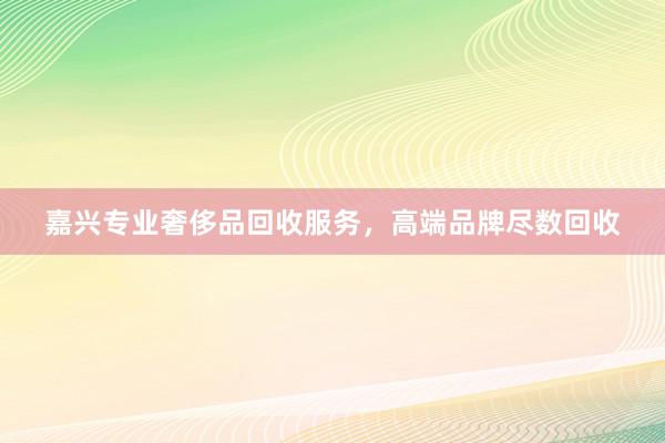 嘉兴专业奢侈品回收服务，高端品牌尽数回收