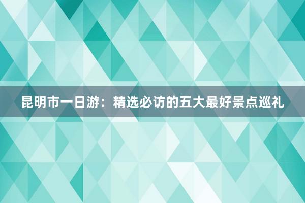 昆明市一日游：精选必访的五大最好景点巡礼