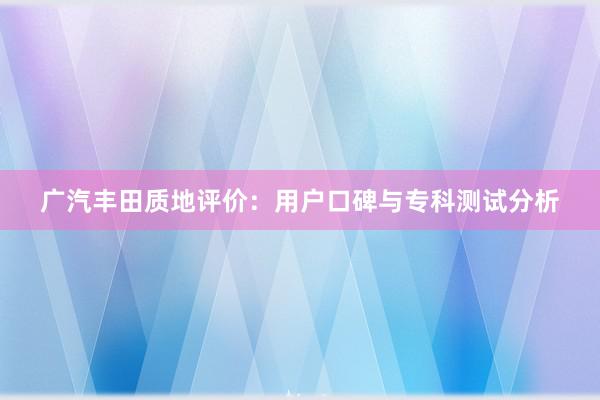 广汽丰田质地评价：用户口碑与专科测试分析